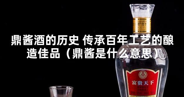 鼎酱酒的历史 传承百年工艺的酿造佳品（鼎酱是什么意思）